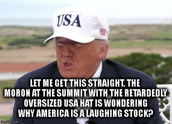 Cheeto-Dust-Covered Clown | LET ME GET THIS STRAIGHT. THE MORON AT THE SUMMIT WITH THE RETARDEDLY OVERSIZED USA HAT IS WONDERING WHY AMERICA IS A LAUGHING STOCK? | image tagged in donald trump,trump,stupid,hat,moron,politics | made w/ Imgflip meme maker