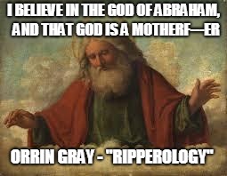 I Belive in God  | I BELIEVE IN THE GOD OF ABRAHAM,  AND THAT GOD IS A MOTHERF---ER; ORRIN GRAY - "RIPPEROLOGY" | image tagged in god,belief,the abrahamic god,curse | made w/ Imgflip meme maker