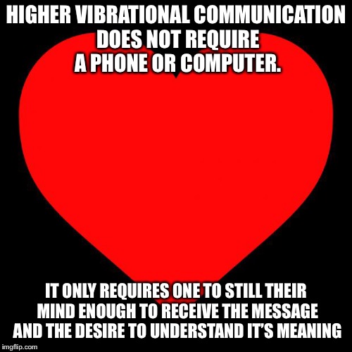 Heart | HIGHER VIBRATIONAL COMMUNICATION DOES NOT REQUIRE A PHONE OR COMPUTER. IT ONLY REQUIRES ONE TO STILL THEIR MIND ENOUGH TO RECEIVE THE MESSAGE AND THE DESIRE TO UNDERSTAND IT’S MEANING | image tagged in heart | made w/ Imgflip meme maker
