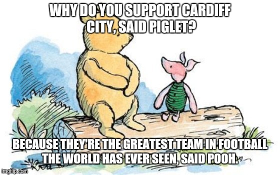 winnie the pooh and piglet | WHY DO YOU SUPPORT CARDIFF CITY, SAID PIGLET? BECAUSE THEY'RE THE GREATEST TEAM IN FOOTBALL THE WORLD HAS EVER SEEN, SAID POOH. | image tagged in winnie the pooh and piglet | made w/ Imgflip meme maker