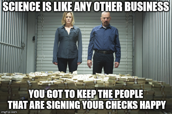 Breaking bad pile of money | SCIENCE IS LIKE ANY OTHER BUSINESS YOU GOT TO KEEP THE PEOPLE THAT ARE SIGNING YOUR CHECKS HAPPY | image tagged in breaking bad pile of money | made w/ Imgflip meme maker