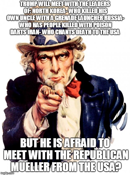 Uncle Sam Meme | TRUMP WILL MEET WITH THE LEADERS OF:
NORTH KOREA- WHO KILLED HIS OWN UNCLE WITH A GRENADE LAUNCHER
RUSSIA- WHO HAS PEOPLE KILLED WITH POISON DARTS
IRAN- WHO CHANTS DEATH TO THE USA; BUT HE IS AFRAID TO MEET WITH THE REPUBLICAN MUELLER FROM THE USA? | image tagged in memes,uncle sam | made w/ Imgflip meme maker