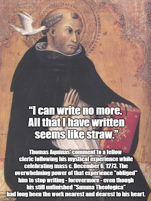 The Astonishing Thing That Happened To Saint Thomas Aquinas On St. Nicholas Day, 1273 A.D. | “I can write no more. All that I have written seems like straw.”; Thomas Aquinas' comment to a fellow cleric following his mystical experience while celebrating mass c. December 6, 1273. The overwhelming power of that experience "obliged" him to stop writing - forevermore - even though his still unfinished "Summa Theologica" had long been the work nearest and dearest to his heart. | image tagged in saint thomas aquinas,tomas d'aquino,scholasticism,mysticism,mystical experience,the inadequacy of words | made w/ Imgflip meme maker