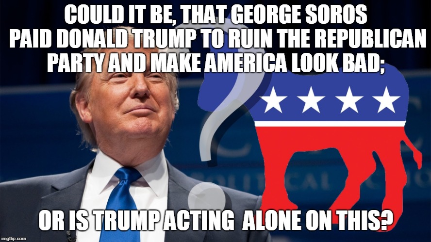 could it be | COULD IT BE, THAT GEORGE SOROS PAID DONALD TRUMP TO RUIN THE REPUBLICAN PARTY AND MAKE AMERICA LOOK BAD;; OR IS TRUMP ACTING  ALONE ON THIS? | image tagged in trump,soros,politics,ruin america | made w/ Imgflip meme maker