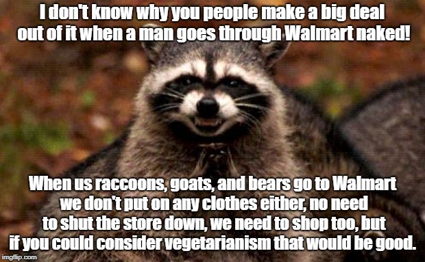 Naked Walmart Shoppers Support Vegetarianism | I don't know why you people make a big deal out of it when a man goes through Walmart naked! When us raccoons, goats, and bears go to Walmart we don't put on any clothes either, no need to shut the store down, we need to shop too, but if you could consider vegetarianism that would be good. | image tagged in walmart,naked shoppers,wildlife,vegetarian | made w/ Imgflip meme maker