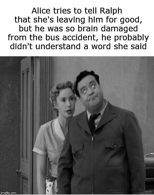 Meanwhile, on Chauncey Street.... | Alice tries to tell Ralph that she's leaving him for good, but he was so brain damaged from the bus accident, he probably didn't understand a word she said | image tagged in honeymooners,ralph kramden,alice kramden,jackie gleason,funny memes | made w/ Imgflip meme maker