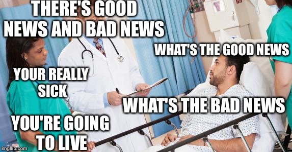 Good news and bad news | THERE'S GOOD NEWS AND BAD NEWS; WHAT'S THE GOOD NEWS; YOUR REALLY SICK; WHAT'S THE BAD NEWS; YOU'RE GOING TO LIVE | image tagged in doctor | made w/ Imgflip meme maker