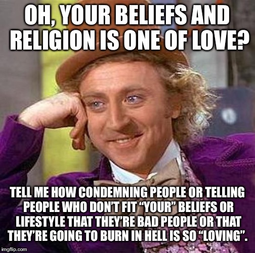 Creepy Condescending Wonka Meme | OH, YOUR BELIEFS AND RELIGION IS ONE OF LOVE? TELL ME HOW CONDEMNING PEOPLE OR TELLING PEOPLE WHO DON’T FIT “YOUR” BELIEFS OR LIFESTYLE THAT THEY’RE BAD PEOPLE OR THAT THEY’RE GOING TO BURN IN HELL IS SO “LOVING”. | image tagged in memes,creepy condescending wonka | made w/ Imgflip meme maker