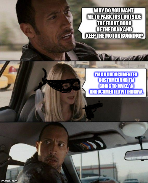 The Rock Driving | WHY DO YOU WANT ME TO PARK JUST OUTSIDE THE FRONT DOOR OF THE BANK AND KEEP THE MOTOR RUNNING? I'M AN UNDOCUMENTED CUSTOMER AND I'M GOING TO MAKE AN UNDOCUMENTED WITHDRAW. | image tagged in memes,the rock driving | made w/ Imgflip meme maker