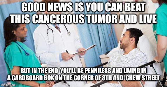 doctor | GOOD NEWS IS YOU CAN BEAT THIS CANCEROUS TUMOR AND LIVE; BUT IN THE END  YOU’LL BE PENNILESS AND LIVING IN A CARDBOARD BOX ON THE CORNER OF 8TH AND  CHEW STREET | image tagged in doctor | made w/ Imgflip meme maker