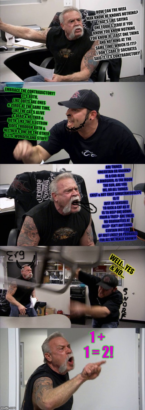 American Chopper Argument Meme | HOW CAN THE WISE MAN KNOW HE KNOWS NOTHING? THAT'S LIKE SAYING ONE EQUALS ZERO! IF YOU KNOW YOU KNOW NOTHING YOU KNOW AT LEAST ONE THING AND NOTHING AT THE SAME TIME! WHICH IS IT!? I DON'T CARE IF SOCRATES SAID IT, IT'S CONTRADICTORY! EMBRACE THE CONTRADICTORY! IT'S BOTH, LIKE QBITS ARE ONES & ZEROS AT THE SAME TIME, LIKE THE CAT'S ALIVE & DEAD & NEITHER & BOTH, LIKE THE ELECTRON GOES THROUGH BOTH & NEITHER & ONE OR THE OTHER SLITS, WONDERLAND STUFF! ARE THINGS UNCERTAIN OR KNOWN?  IS A CAR ALSO A DINOSAUR, IS THE MOON THE SUN, ARE YOU ME, DO ALL THINGS EXIST & NOT EXIST SIMULTANEOUSLY?!  IS IT JUST AS SENSIBLE TO KICK A CAT AS IT IS TO HELP ONE DOWN FROM A TREE?  ARE THERE NO GUARANTEES AT ALL!?  ISN'T ANYTHING CERTAIN INSTEAD OF JUST LIKELY OR PROBABLE FOR ALL WE REALLY KNOW?! WELL...YES & NO... 1 + 1 = 2! | image tagged in memes,american chopper argument | made w/ Imgflip meme maker