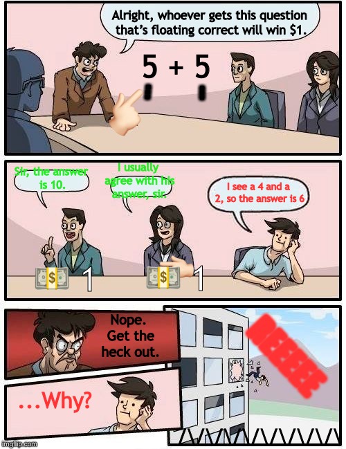 Boardroom Meeting Suggestion Meme | Alright, whoever gets this question that’s floating correct will win $1. 5 + 5; 👆🏻; ... ... I usually agree with his answer, sir. Sir, the answer is 10. I see a 4 and a 2, so the answer is 6; 👈🏻; 💵 1; 💵 1; Nope. Get the heck out. REEEEE; ...Why? /\/\/\/\/\/\/\/\/\ | image tagged in memes,boardroom meeting suggestion | made w/ Imgflip meme maker