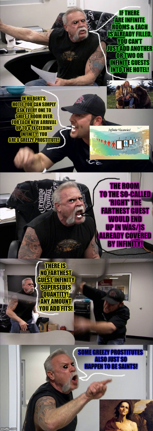 American Chopper Argument Meme | IF THERE ARE INFINITE ROOMS & EACH IS ALREADY FILLED, YOU CAN'T JUST ADD ANOTHER OR TWO OR INFINITE GUESTS INTO THE HOTEL! IN HILBERT'S HOTEL YOU CAN SIMPLY ASK EVERY ONE TO SHIFT 1 ROOM OVER FOR EACH NEW ARRIVAL UP TO & EXCEEDING INFINITY! YOU ARE A GREEZY PROSTITUTE! THE ROOM TO THE SO-CALLED 'RIGHT' THE FARTHEST GUEST WOULD END UP IN WAS/IS ALREADY COVERED BY INFINITY! THERE IS NO FARTHEST GUEST, INFINITY SUPERSEDES QUANTITY! ANY AMOUNT YOU ADD FITS! SOME GREEZY PROSTITUTES ALSO JUST SO HAPPEN TO BE SAINTS! | image tagged in memes,american chopper argument | made w/ Imgflip meme maker