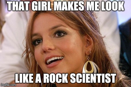 Britney Spears Meme | THAT GIRL MAKES ME LOOK LIKE A ROCK SCIENTIST | image tagged in memes,britney spears | made w/ Imgflip meme maker