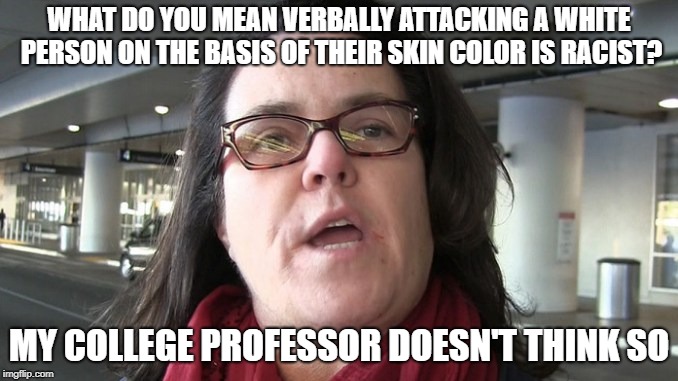 WHAT DO YOU MEAN VERBALLY ATTACKING A WHITE PERSON ON THE BASIS OF THEIR SKIN COLOR IS RACIST? MY COLLEGE PROFESSOR DOESN'T THINK SO | image tagged in white privilege,racism,liberals,college liberal,democratic party,rosie o'donnell | made w/ Imgflip meme maker