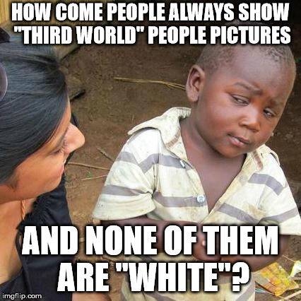 Third World Skeptical Kid Meme | HOW COME PEOPLE ALWAYS SHOW "THIRD WORLD" PEOPLE PICTURES; AND NONE OF THEM ARE "WHITE"? | image tagged in memes,third world skeptical kid | made w/ Imgflip meme maker