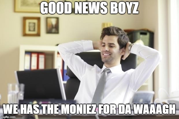 Happy Office Worker | GOOD NEWS BOYZ; WE HAS THE MONIEZ FOR DA WAAAGH | image tagged in happy office worker | made w/ Imgflip meme maker