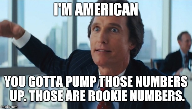 Rookie Numbers | I'M AMERICAN; YOU GOTTA PUMP THOSE NUMBERS UP. THOSE ARE ROOKIE NUMBERS. | image tagged in rookie numbers | made w/ Imgflip meme maker