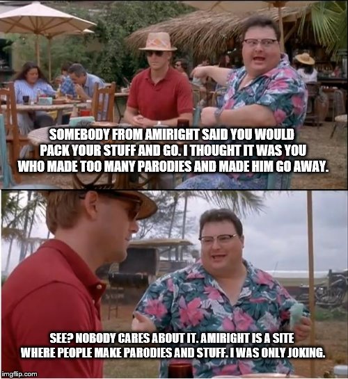 See Nobody Cares Meme | SOMEBODY FROM AMIRIGHT SAID YOU WOULD PACK YOUR STUFF AND GO. I THOUGHT IT WAS YOU WHO MADE TOO MANY PARODIES AND MADE HIM GO AWAY. SEE? NOBODY CARES ABOUT IT. AMIRIGHT IS A SITE WHERE PEOPLE MAKE PARODIES AND STUFF. I WAS ONLY JOKING. | image tagged in memes,see nobody cares | made w/ Imgflip meme maker