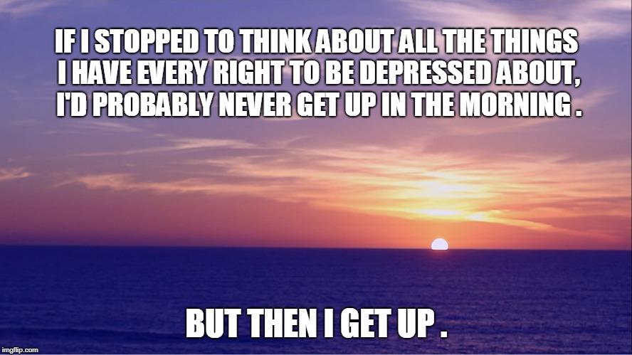 IF I STOPPED TO THINK ABOUT ALL THE THINGS I HAVE EVERY RIGHT TO BE DEPRESSED ABOUT, I'D PROBABLY NEVER GET UP IN THE MORNING . BUT THEN I GET UP . | image tagged in depression | made w/ Imgflip meme maker