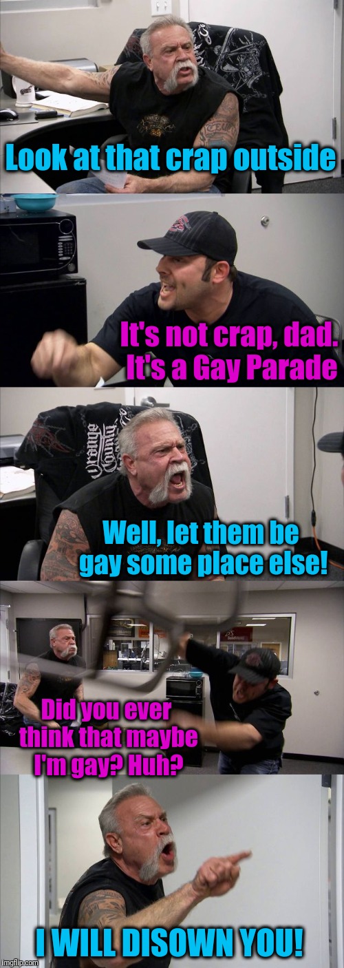 Live and let live! | Look at that crap outside; It's not crap, dad. It's a Gay Parade; Well, let them be gay some place else! Did you ever think that maybe I'm gay? Huh? I WILL DISOWN YOU! | image tagged in memes,american chopper argument | made w/ Imgflip meme maker