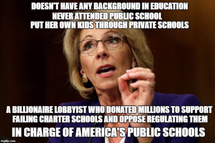 GOP Hypocrisy  | DOESN'T HAVE ANY BACKGROUND IN EDUCATION; NEVER ATTENDED PUBLIC SCHOOL; PUT HER OWN KIDS THROUGH PRIVATE SCHOOLS; A BILLIONAIRE LOBBYIST WHO DONATED MILLIONS TO SUPPORT FAILING CHARTER SCHOOLS AND OPPOSE REGULATING THEM; IN CHARGE OF AMERICA'S PUBLIC SCHOOLS | image tagged in betsy devos | made w/ Imgflip meme maker