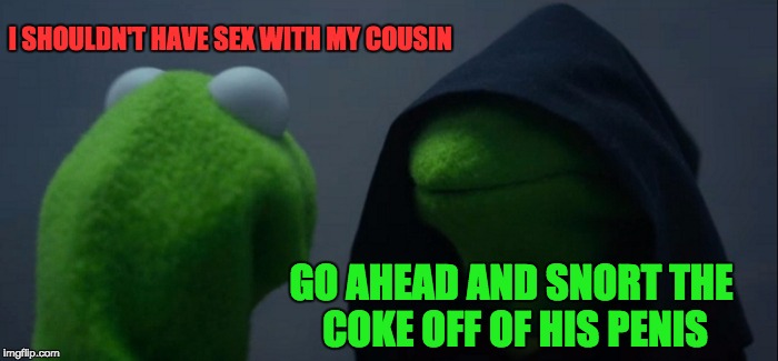 Evil Kermit Meme | I SHOULDN'T HAVE SEX WITH MY COUSIN; GO AHEAD AND SNORT THE COKE OFF OF HIS PENIS | image tagged in memes,evil kermit | made w/ Imgflip meme maker