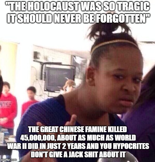Black Girl Wat | "THE HOLOCAUST WAS SO TRAGIC IT SHOULD NEVER BE FORGOTTEN"; THE GREAT CHINESE FAMINE KILLED 45,000,000, ABOUT AS MUCH AS WORLD WAR II DID IN JUST 2 YEARS AND YOU HYPOCRITES DON'T GIVE A JACK SHIT ABOUT IT | image tagged in memes,black girl wat,china,chinese,holocaust,hypocrite | made w/ Imgflip meme maker