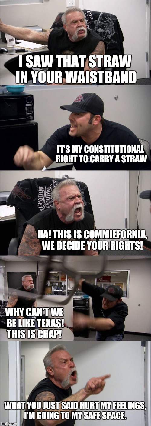 American Chopper Argument | I SAW THAT STRAW IN YOUR WAISTBAND; IT'S MY CONSTITUTIONAL RIGHT TO CARRY A STRAW; HA! THIS IS COMMIEFORNIA, WE DECIDE YOUR RIGHTS! WHY CAN'T WE BE LIKE TEXAS! THIS IS CRAP! WHAT YOU JUST SAID HURT MY FEELINGS, I'M GOING TO MY SAFE SPACE. | image tagged in memes,american chopper argument | made w/ Imgflip meme maker