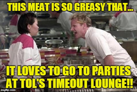Greasy Meat Parties At Tol's Timeout Lounge... | THIS MEAT IS SO GREASY THAT... IT LOVES TO GO TO PARTIES AT TOL'S TIMEOUT LOUNGE!! | image tagged in memes,angry chef gordon ramsay | made w/ Imgflip meme maker