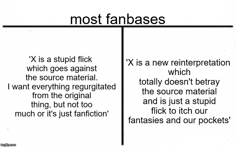 Really self explanatory. Just look at how EVERYONE reacted to The Last Jedi | most fanbases; 'X is a stupid flick which goes against the source material. I want everything regurgitated from the original thing, but not too much or it's just fanfiction'; 'X is a new reinterpretation which totally doesn't betray the source material and is just a stupid flick to itch our fantasies and our pockets' | image tagged in memes,who would win,fanboy | made w/ Imgflip meme maker