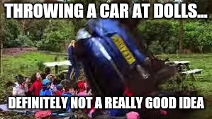 Car crushing children | THROWING A CAR AT DOLLS... DEFINITELY NOT A REALLY GOOD IDEA | image tagged in lol my bad,doe road safety,memes | made w/ Imgflip meme maker