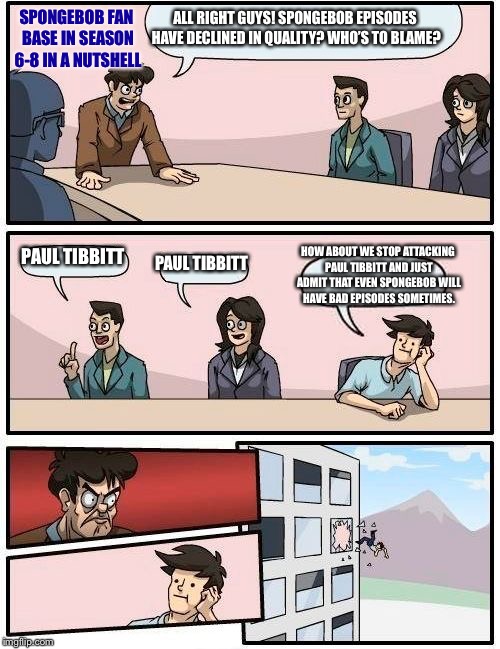 SpongeBob fans during seasons 6-8 in a nutshell | ALL RIGHT GUYS! SPONGEBOB EPISODES HAVE DECLINED IN QUALITY? WHO’S TO BLAME? SPONGEBOB FAN BASE IN SEASON 6-8 IN A NUTSHELL; PAUL TIBBITT; HOW ABOUT WE STOP ATTACKING PAUL TIBBITT AND JUST ADMIT THAT EVEN SPONGEBOB WILL HAVE BAD EPISODES SOMETIMES. PAUL TIBBITT | image tagged in memes,boardroom meeting suggestion,spongebob,in a nutshell | made w/ Imgflip meme maker