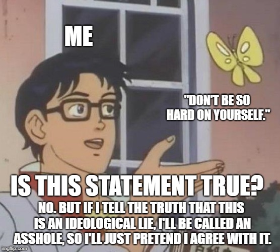 Is This A Pigeon Meme | ME; "DON'T BE SO HARD ON YOURSELF."; IS THIS STATEMENT TRUE? NO. BUT IF I TELL THE TRUTH THAT THIS IS AN IDEOLOGICAL LIE, I'LL BE CALLED AN ASSHOLE, SO I'LL JUST PRETEND I AGREE WITH IT. | image tagged in memes,is this a pigeon | made w/ Imgflip meme maker