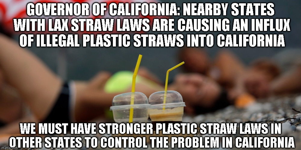 Lax plastic straw laws in nearby states | GOVERNOR OF CALIFORNIA: NEARBY STATES WITH LAX STRAW LAWS ARE CAUSING AN INFLUX OF ILLEGAL PLASTIC STRAWS INTO CALIFORNIA; WE MUST HAVE STRONGER PLASTIC STRAW LAWS IN OTHER STATES TO CONTROL THE PROBLEM IN CALIFORNIA | image tagged in plastic straws,straws,california,illegal | made w/ Imgflip meme maker