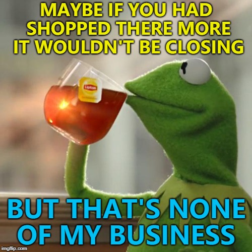 When people complain about a shop closing when they never used it...  | MAYBE IF YOU HAD SHOPPED THERE MORE IT WOULDN'T BE CLOSING; BUT THAT'S NONE OF MY BUSINESS | image tagged in memes,but thats none of my business,kermit the frog,shopping | made w/ Imgflip meme maker