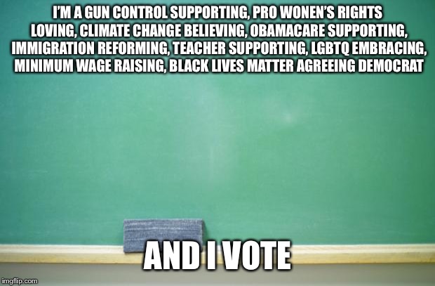 blank chalkboard | I’M A GUN CONTROL SUPPORTING, PRO WONEN’S RIGHTS LOVING, CLIMATE CHANGE BELIEVING, OBAMACARE SUPPORTING, IMMIGRATION REFORMING, TEACHER SUPPORTING, LGBTQ EMBRACING, MINIMUM WAGE RAISING, BLACK LIVES MATTER AGREEING DEMOCRAT; AND I VOTE | image tagged in blank chalkboard | made w/ Imgflip meme maker