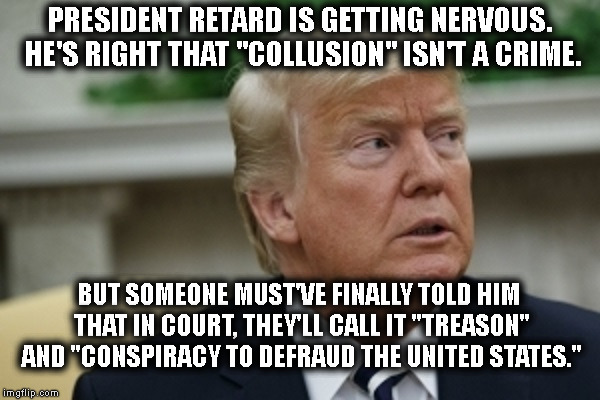 It's true. "Collusion" is NOT a Crime! (Treason is, tho!) | PRESIDENT RETARD IS GETTING NERVOUS. HE'S RIGHT THAT "COLLUSION" ISN'T A CRIME. BUT SOMEONE MUST'VE FINALLY TOLD HIM THAT IN COURT, THEY'LL CALL IT "TREASON" AND "CONSPIRACY TO DEFRAUD THE UNITED STATES." | image tagged in collusion,treason,traitor,trump,russia,mueller | made w/ Imgflip meme maker