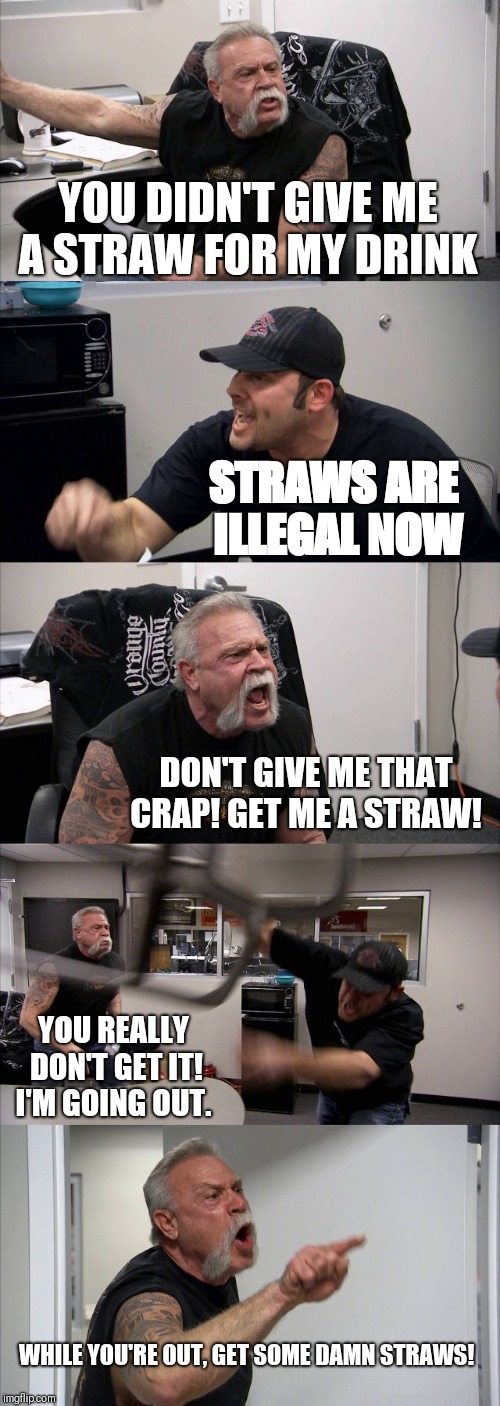 Another Day at OCC | YOU DIDN'T GIVE ME A STRAW FOR MY DRINK; STRAWS ARE ILLEGAL NOW; DON'T GIVE ME THAT CRAP! GET ME A STRAW! YOU REALLY DON'T GET IT! I'M GOING OUT. WHILE YOU'RE OUT, GET SOME DAMN STRAWS! | image tagged in memes,american chopper argument | made w/ Imgflip meme maker