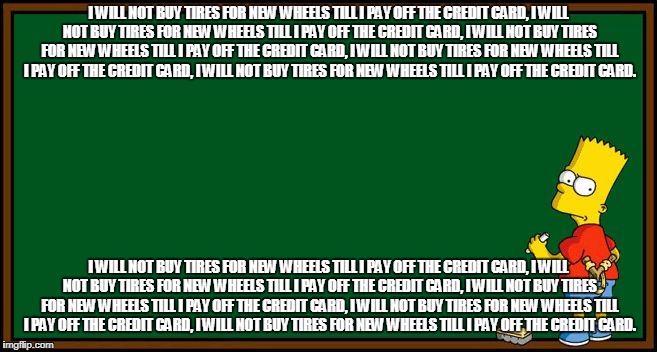Bart Simpson - chalkboard | I WILL NOT BUY TIRES FOR NEW WHEELS TILL I PAY OFF THE CREDIT CARD, I WILL NOT BUY TIRES FOR NEW WHEELS TILL I PAY OFF THE CREDIT CARD, I WILL NOT BUY TIRES FOR NEW WHEELS TILL I PAY OFF THE CREDIT CARD, I WILL NOT BUY TIRES FOR NEW WHEELS TILL I PAY OFF THE CREDIT CARD, I WILL NOT BUY TIRES FOR NEW WHEELS TILL I PAY OFF THE CREDIT CARD. I WILL NOT BUY TIRES FOR NEW WHEELS TILL I PAY OFF THE CREDIT CARD, I WILL NOT BUY TIRES FOR NEW WHEELS TILL I PAY OFF THE CREDIT CARD, I WILL NOT BUY TIRES FOR NEW WHEELS TILL I PAY OFF THE CREDIT CARD, I WILL NOT BUY TIRES FOR NEW WHEELS TILL I PAY OFF THE CREDIT CARD, I WILL NOT BUY TIRES FOR NEW WHEELS TILL I PAY OFF THE CREDIT CARD. | image tagged in bart simpson - chalkboard | made w/ Imgflip meme maker