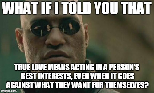 Matrix Morpheus Meme | WHAT IF I TOLD YOU THAT TRUE LOVE MEANS ACTING IN A PERSON'S BEST INTERESTS, EVEN WHEN IT GOES AGAINST WHAT THEY WANT FOR THEMSELVES? | image tagged in memes,matrix morpheus | made w/ Imgflip meme maker