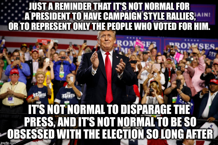 Not normal and not okay | JUST A REMINDER THAT IT'S NOT NORMAL FOR A PRESIDENT TO HAVE CAMPAIGN STYLE RALLIES, OR TO REPRESENT ONLY THE PEOPLE WHO VOTED FOR HIM. IT'S NOT NORMAL TO DISPARAGE THE PRESS, AND IT'S NOT NORMAL TO BE SO OBSESSED WITH THE ELECTION SO LONG AFTER | image tagged in trump,not normal,florida rally,humor | made w/ Imgflip meme maker