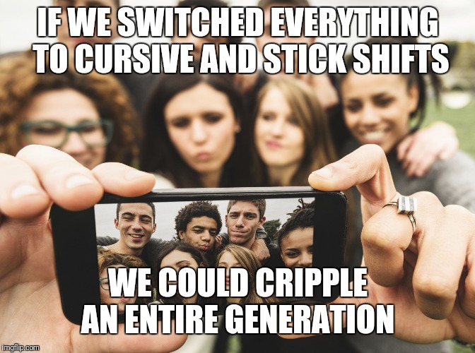 Time To Stop Hating on Millennials | IF WE SWITCHED EVERYTHING TO CURSIVE AND STICK SHIFTS; WE COULD CRIPPLE AN ENTIRE GENERATION | image tagged in time to stop hating on millennials | made w/ Imgflip meme maker