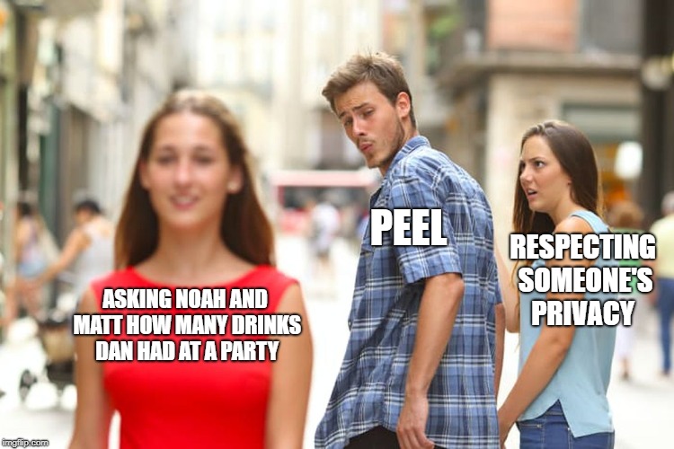 Distracted Boyfriend Meme | PEEL; RESPECTING SOMEONE'S PRIVACY; ASKING NOAH AND MATT HOW MANY DRINKS DAN HAD AT A PARTY | image tagged in memes,distracted boyfriend | made w/ Imgflip meme maker