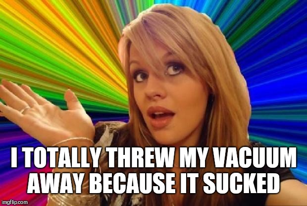 stupid girl meme | I TOTALLY THREW MY VACUUM AWAY BECAUSE IT SUCKED | image tagged in stupid girl meme | made w/ Imgflip meme maker
