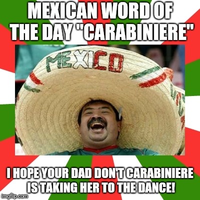 mexican word of the day | MEXICAN WORD OF THE DAY "CARABINIERE"; I HOPE YOUR DAD DON'T CARABINIERE IS TAKING HER TO THE DANCE! | image tagged in mexican word of the day | made w/ Imgflip meme maker