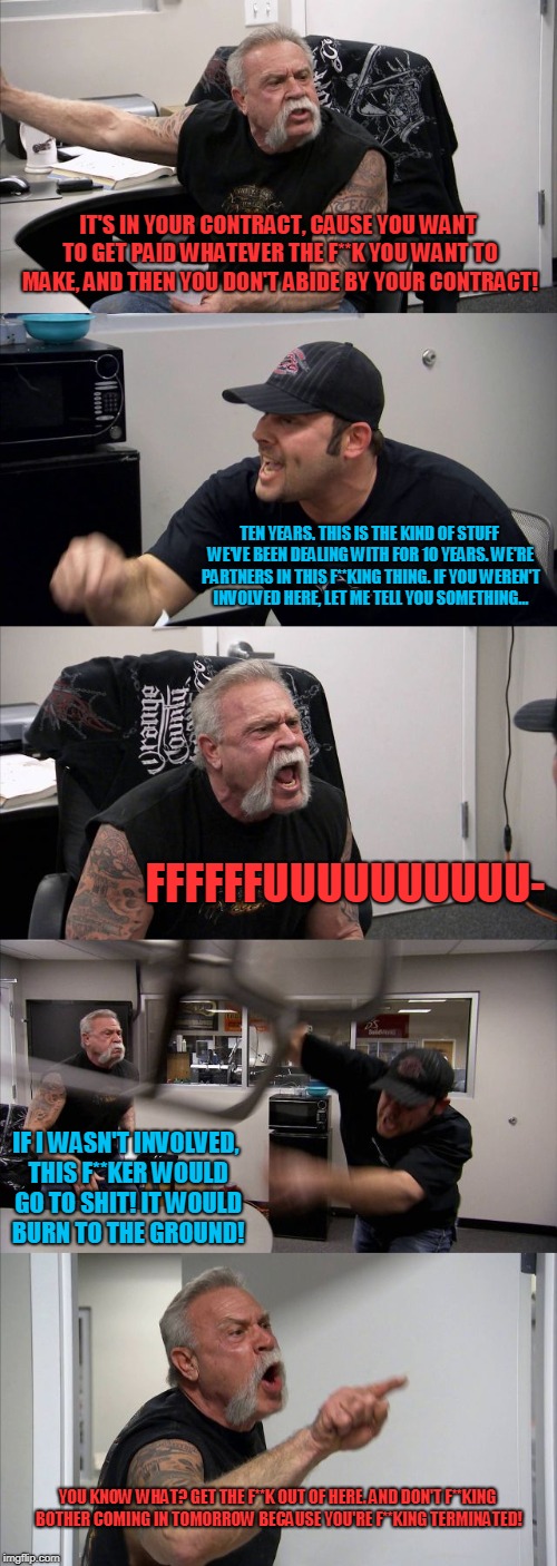 American Chopper Argument Meme | IT'S IN YOUR CONTRACT, CAUSE YOU WANT TO GET PAID WHATEVER THE F**K YOU WANT TO MAKE, AND THEN YOU DON'T ABIDE BY YOUR CONTRACT! TEN YEARS. THIS IS THE KIND OF STUFF WE'VE BEEN DEALING WITH FOR 10 YEARS. WE'RE PARTNERS IN THIS F**KING THING. IF YOU WEREN'T INVOLVED HERE, LET ME TELL YOU SOMETHING... FFFFFFUUUUUUUUUU-; IF I WASN'T INVOLVED, THIS F**KER WOULD GO TO SHIT! IT WOULD BURN TO THE GROUND! YOU KNOW WHAT? GET THE F**K OUT OF HERE. AND DON'T F**KING BOTHER COMING IN TOMORROW BECAUSE YOU'RE F**KING TERMINATED! | image tagged in memes,american chopper argument | made w/ Imgflip meme maker