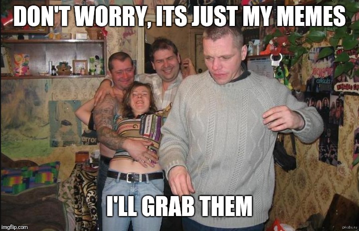 just that | DON'T WORRY, ITS JUST MY MEMES; I'LL GRAB THEM | image tagged in drunk russian,funny memes,that's a paddlin',hooker,partying | made w/ Imgflip meme maker