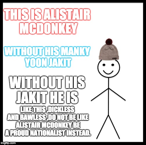 Be Like Bill | THIS IS ALISTAIR MCDONKEY; WITHOUT HIS MANKY YOON JAKIT; WITHOUT HIS JAKIT HE IS; LIKE THIS ,DICKLESS AND BAWLESS ,DO NOT BE LIKE ALISTAIR MCDONKEY
BE A PROUD NATIONALIST INSTEAD. | image tagged in memes,be like bill | made w/ Imgflip meme maker