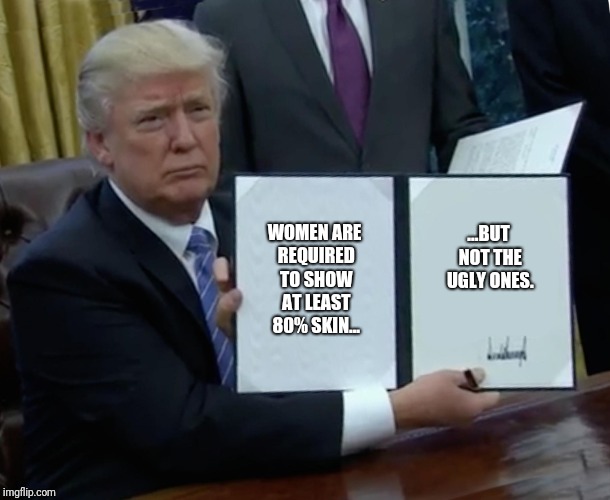 Trump Bill Signing | WOMEN ARE REQUIRED TO SHOW AT LEAST 80% SKIN... ...BUT NOT THE UGLY ONES. | image tagged in memes,trump bill signing | made w/ Imgflip meme maker